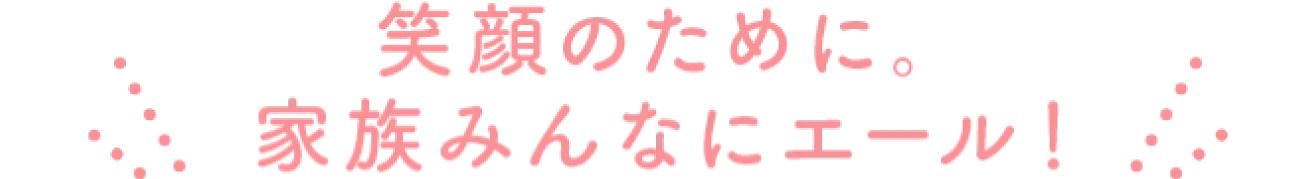 笑顔のために。家族みんなにエール!